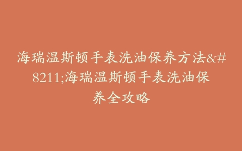 海瑞温斯顿手表洗油保养方法–海瑞温斯顿手表洗油保养全攻略