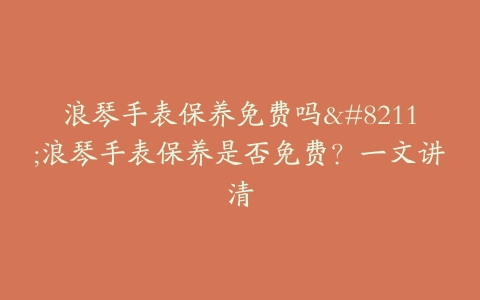 浪琴手表保养免费吗–浪琴手表保养是否免费？一文讲清