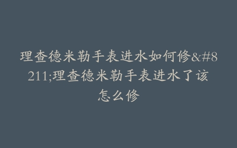 理查德米勒手表进水如何修–理查德米勒手表进水了该怎么修