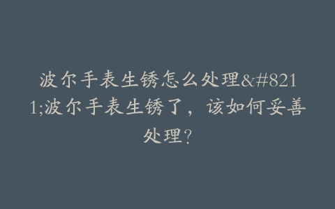 波尔手表生锈怎么处理–波尔手表生锈了，该如何妥善处理？