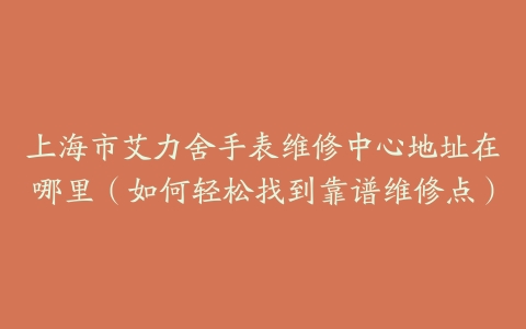 上海市艾力舍手表维修中心地址在哪里（如何轻松找到靠谱维修点）