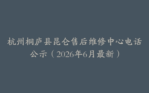 杭州桐庐县昆仑售后维修中心电话公示（2026年6月最新）