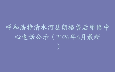 呼和浩特清水河县朗格售后维修中心电话公示（2026年6月最新）