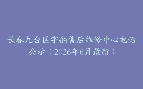 长春九台区宇舶售后维修中心电话公示（2026年6月最新）