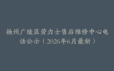 扬州广陵区劳力士售后维修中心电话公示（2026年6月最新）
