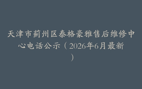 天津市蓟州区泰格豪雅售后维修中心电话公示（2026年6月最新）