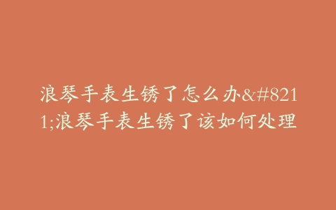 浪琴手表生锈了怎么办–浪琴手表生锈了该如何处理
