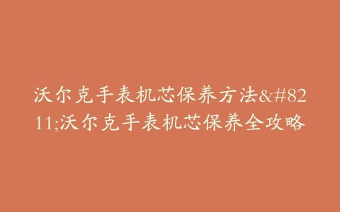 沃尔克手表机芯保养方法–沃尔克手表机芯保养全攻略