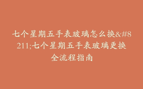 七个星期五手表玻璃怎么换–七个星期五手表玻璃更换全流程指南