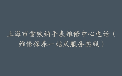 上海市雪铁纳手表维修中心电话（维修保养一站式服务热线）