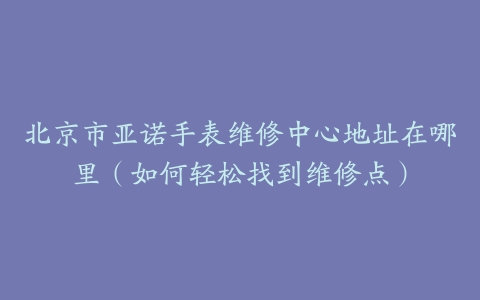 北京市亚诺手表维修中心地址在哪里（如何轻松找到维修点）