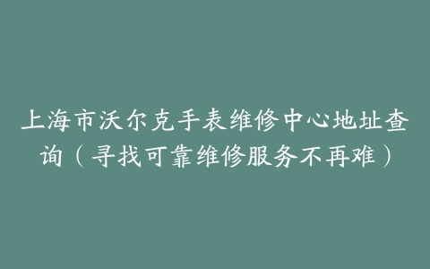 上海市沃尔克手表维修中心地址查询（寻找可靠维修服务不再难）