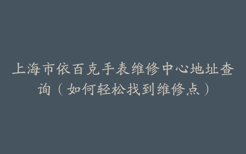 上海市依百克手表维修中心地址查询（如何轻松找到维修点）