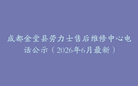 成都金堂县劳力士售后维修中心电话公示（2026年6月最新）