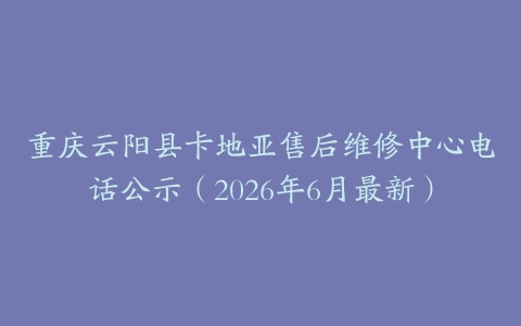 重庆云阳县卡地亚售后维修中心电话公示（2026年6月最新）