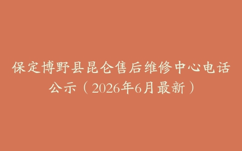 保定博野县昆仑售后维修中心电话公示（2026年6月最新）