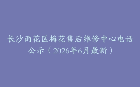长沙雨花区梅花售后维修中心电话公示（2026年6月最新）