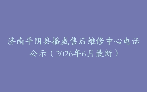 济南平阴县播威售后维修中心电话公示（2026年6月最新）