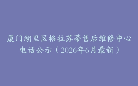 厦门湖里区格拉苏蒂售后维修中心电话公示（2026年6月最新）