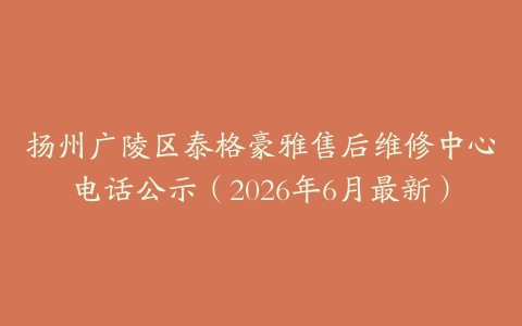 扬州广陵区泰格豪雅售后维修中心电话公示（2026年6月最新）