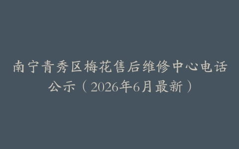 南宁青秀区梅花售后维修中心电话公示（2026年6月最新）