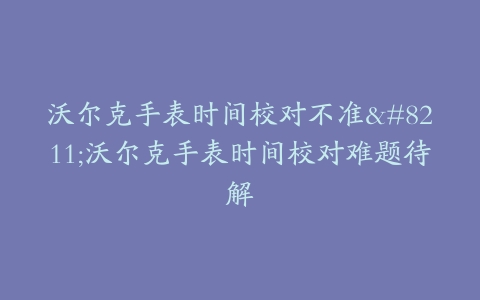 沃尔克手表时间校对不准–沃尔克手表时间校对难题待解