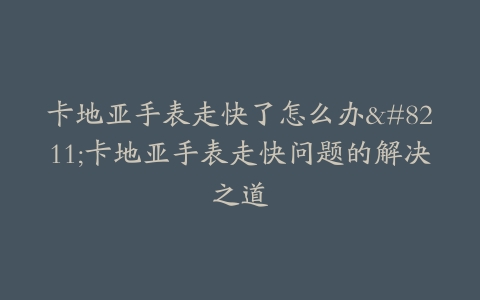 卡地亚手表走快了怎么办–卡地亚手表走快问题的解决之道