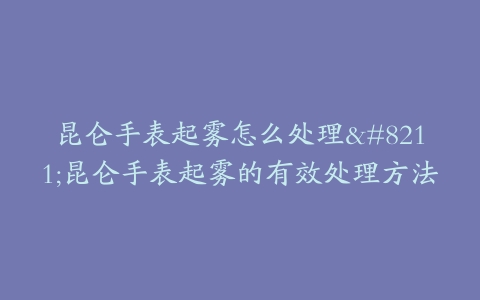 昆仑手表起雾怎么处理–昆仑手表起雾的有效处理方法
