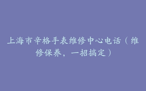 上海市辛格手表维修中心电话（维修保养，一招搞定）