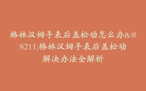 格林汉姆手表后盖松动怎么办–格林汉姆手表后盖松动解决办法全解析