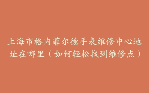 上海市格内菲尔德手表维修中心地址在哪里（如何轻松找到维修点）
