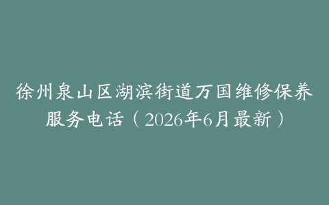 徐州泉山区湖滨街道万国维修保养服务电话（2026年6月最新）
