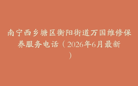 南宁西乡塘区衡阳街道万国维修保养服务电话（2026年6月最新）