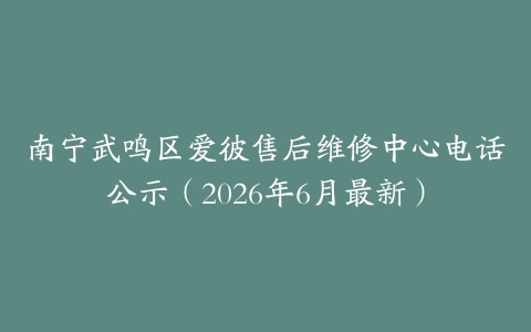 南宁武鸣区爱彼售后维修中心电话公示（2026年6月最新）