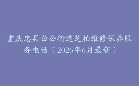 重庆忠县白公街道芝柏维修保养服务电话（2026年6月最新）