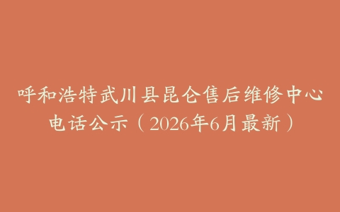 呼和浩特武川县昆仑售后维修中心电话公示（2026年6月最新）
