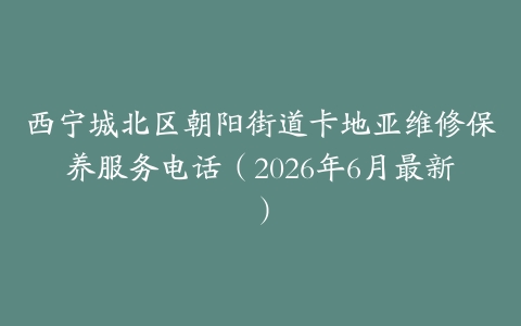 西宁城北区朝阳街道卡地亚维修保养服务电话（2026年6月最新）