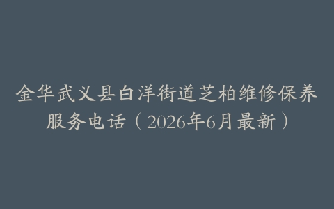 金华武义县白洋街道芝柏维修保养服务电话（2026年6月最新）