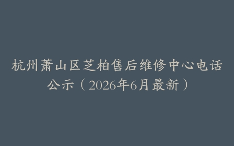 杭州萧山区芝柏售后维修中心电话公示（2026年6月最新）