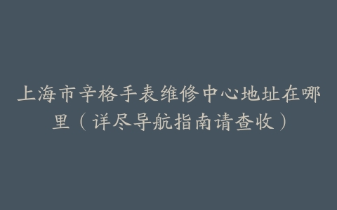 上海市辛格手表维修中心地址在哪里（详尽导航指南请查收）