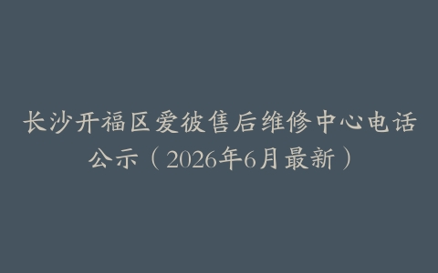长沙开福区爱彼售后维修中心电话公示（2026年6月最新）