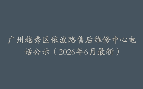 广州越秀区依波路售后维修中心电话公示（2026年6月最新）