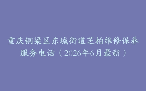 重庆铜梁区东城街道芝柏维修保养服务电话（2026年6月最新）
