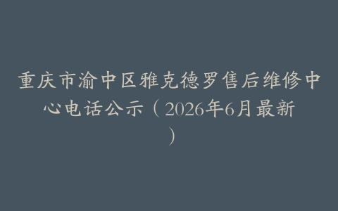 重庆市渝中区雅克德罗售后维修中心电话公示（2026年6月最新）