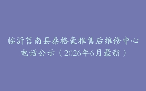 临沂莒南县泰格豪雅售后维修中心电话公示（2026年6月最新）