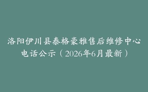 洛阳伊川县泰格豪雅售后维修中心电话公示（2026年6月最新）