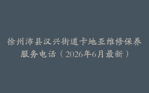 徐州沛县汉兴街道卡地亚维修保养服务电话（2026年6月最新）