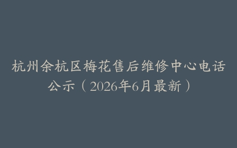 杭州余杭区梅花售后维修中心电话公示（2026年6月最新）