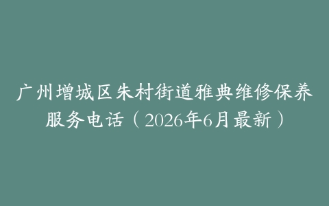 广州增城区朱村街道雅典维修保养服务电话（2026年6月最新）