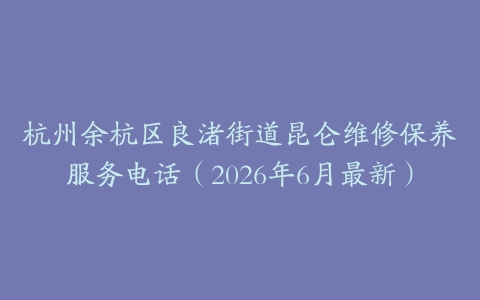 杭州余杭区良渚街道昆仑维修保养服务电话（2026年6月最新）